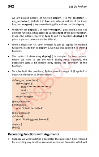 342 Let Us Python
we are passing address of function display( ) to my_decorator( ).
my_decorator( ) collects it in func, and returns address of the inner
function wrapper( ). We are collecting this address back in display.
x When we call display( ), in reality wrapper( ) gets called. Since it is
an inner function, it has access to variable func of the outer function.
It uses the address stored in func to call the function display( ). It
prints a pattern before and after this call.
x Once a decorator has been created, it can be applied to multiple
functions. In addition to display( ), we have also applied it to show( )
function.
x The syntax of decorating display( ) is complex for two reasons.
Firstly, we have to use the word display thrice. Secondly, the
decoration gets a bit hidden away below the definition of the
function.
x To solve both the problems, Python permits usage of @ symbol to
decorate a function as shown below:
def my_decorator(func) :
def wrapper( ) :
print('*****************')
func( )
print('~~~~~~~~~~~~~~~~~')
return wrapper
@my_decorator
def display( ) :
print('I stand decorated')
@my_decorator
def show( ) :
print('Nothing great. Me too!')
display( )
show( )
Decorating Functions with Arguments
x Suppose we wish to define a decorator that can report time required
for executing any function. We want a common decorator which will
H
k
g
B
o
o
k
s
 