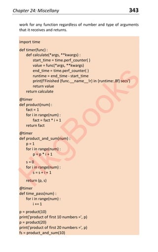 Chapter 24: Miscellany 343
work for any function regardless of number and type of arguments
that it receives and returns.
import time
def timer(func) :
def calculate(*args, **kwargs) :
start_time = time.perf_counter( )
value = func(*args, **kwargs)
end_time = time.perf_counter( )
runtime = end_time - start_time
print(f'Finished {func.__name__!r} in {runtime:.8f} secs')
return value
return calculate
@timer
def product(num) :
fact = 1
for i in range(num) :
fact = fact * i + 1
return fact
@timer
def product_and_sum(num) :
p = 1
for i in range(num) :
p = p * i + 1
s = 0
for i in range(num) :
s = s + i + 1
return (p, s)
@timer
def time_pass(num) :
for i in range(num) :
i += 1
p = product(10)
print('product of first 10 numbers =', p)
p = product(20)
print('product of first 20 numbers =', p)
fs = product_and_sum(10)
H
k
g
B
o
o
k
s
 
