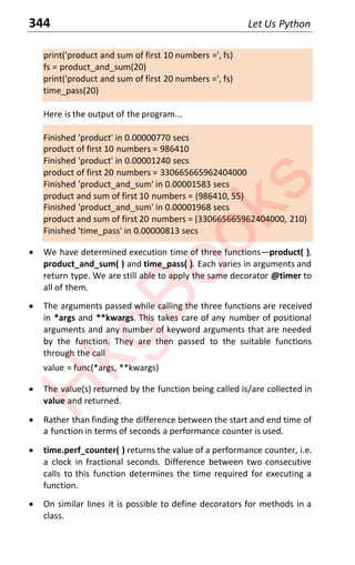344 Let Us Python
print('product and sum of first 10 numbers =', fs)
fs = product_and_sum(20)
print('product and sum of first 20 numbers =', fs)
time_pass(20)
Here is the output of the program...
Finished 'product' in 0.00000770 secs
product of first 10 numbers = 986410
Finished 'product' in 0.00001240 secs
product of first 20 numbers = 330665665962404000
Finished 'product_and_sum' in 0.00001583 secs
product and sum of first 10 numbers = (986410, 55)
Finished 'product_and_sum' in 0.00001968 secs
product and sum of first 20 numbers = (330665665962404000, 210)
Finished 'time_pass' in 0.00000813 secs
x We have determined execution time of three functionsͶproduct( ),
product_and_sum( ) and time_pass( ). Each varies in arguments and
return type. We are still able to apply the same decorator @timer to
all of them.
x The arguments passed while calling the three functions are received
in *args and **kwargs. This takes care of any number of positional
arguments and any number of keyword arguments that are needed
by the function. They are then passed to the suitable functions
through the call
value = func(*args, **kwargs)
x The value(s) returned by the function being called is/are collected in
value and returned.
x Rather than finding the difference between the start and end time of
a function in terms of seconds a performance counter is used.
x time.perf_counter( ) returns the value of a performance counter, i.e.
a clock in fractional seconds. Difference between two consecutive
calls to this function determines the time required for executing a
function.
x On similar lines it is possible to define decorators for methods in a
class.
H
k
g
B
o
o
k
s
 