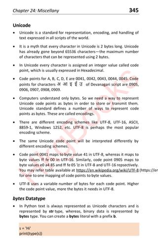 Chapter 24: Miscellany 345
Unicode
x Unicode is a standard for representation, encoding, and handling of
text expressed in all scripts of the world.
x It is a myth that every character in Unicode is 2 bytes long. Unicode
has already gone beyond 65536 charactersͶthe maximum number
of characters that can be represented using 2 bytes.
x In Unicode every character is assigned an integer value called code
point, which is usually expressed in Hexadecimal.
x Code points for A, B, C, D, E are 0041, 0042, 0043, 0044, 0045. Code
points for characters अ आ इ ई ê of Devanagari script are 0905,
0906, 0907, 0908, 0909.
x Computers understand only bytes. So we need a way to represent
Unicode code points as bytes in order to store or transmit them.
Unicode standard defines a number of ways to represent code
points as bytes. These are called encodings.
x There are different encoding schemes like UTF-8, UTF-16, ASCII,
8859-1, Windows 1252, etc. UTF-8 is perhaps the most popular
encoding scheme.
x The same Unicode code point will be interpreted differently by
different encoding schemes.
x Code point 0041 maps to byte value 41 in UTF-8, whereas it maps to
byte values ff fe 00 in UTF-16. Similarly, code point 0905 maps to
byte values e0 a4 85 and ff fe 05 t in UTF-8 and UTF-16 repsectively.
You may refer table available at https://en.wikipedia.org/wiki/UTF-8 (https://en.wik
for one to one mapping of code points to byte values.
x UTF-8 uses a variable number of bytes for each code point. Higher
the code point value, more the bytes it needs in UTF-8.
bytes Datatype
x In Python text is always represented as Unicode characters and is
represented by str type, whereas, binary data is represented by
bytes type. You can create a bytes literal with a prefix b.
s = 'Hi'
print(type(s))
H
k
g
B
o
o
k
s
 