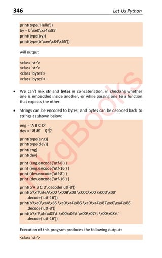346 Let Us Python
print(type('Hello'))
by = b'xe0xa4x85'
print(type(by))
print(type(b'xeex84x65'))
will output
<class 'str'>
<class 'str'>
<class 'bytes'>
<class 'bytes'>
x We can't mix str and bytes in concatenation, in checking whether
one is embedded inside another, or while passing one to a function
that expects the other.
x Strings can be encoded to bytes, and bytes can be decoded back to
strings as shown below:
eng = 'A B C D'
dev с Ζअ आ इ ईΖ
print(type(eng))
print(type(dev))
print(eng)
print(dev)
print (eng.encode('utf-8') )
print (eng.encode('utf-16') )
print (dev.encode('utf-8') )
print (dev.encode('utf-16') )
print(b'A B C D'.decode('utf-8'))
print(b'xffxfeAx00 x00Bx00 x00Cx00 x00Dx00'
.decode('utf-16'))
print(b'xe0xa4x85 xe0xa4x86 xe0xa4x87xe0xa4x88'
.decode('utf-8'))
print(b'xffxfex05t x00x06t x00x07t x00x08t'
.decode('utf-16'))
Execution of this program produces the following output:
<class 'str'>
H
k
g
B
o
o
k
s
 
