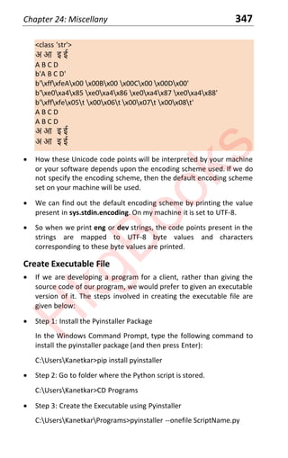 Chapter 24: Miscellany 347
<class 'str'>
अ आ इ ई
A B C D
b'A B C D'
b'xffxfeAx00 x00Bx00 x00Cx00 x00Dx00'
b'xe0xa4x85 xe0xa4x86 xe0xa4x87 xe0xa4x88'
b'xffxfex05t x00x06t x00x07t x00x08t'
A B C D
A B C D
अ आ इ ई
अ आ इ ई
x How these Unicode code points will be interpreted by your machine
or your software depends upon the encoding scheme used. If we do
not specify the encoding scheme, then the default encoding scheme
set on your machine will be used.
x We can find out the default encoding scheme by printing the value
present in sys.stdin.encoding. On my machine it is set to UTF-8.
x So when we print eng or dev strings, the code points present in the
strings are mapped to UTF-8 byte values and characters
corresponding to these byte values are printed.
Create Executable File
x If we are developing a program for a client, rather than giving the
source code of our program, we would prefer to given an executable
version of it. The steps involved in creating the executable file are
given below:
x Step 1: Install the Pyinstaller Package
In the Windows Command Prompt, type the following command to
install the pyinstaller package (and then press Enter):
C:UsersKanetkar>pip install pyinstaller
x Step 2: Go to folder where the Python script is stored.
C:UsersKanetkar>CD Programs
x Step 3: Create the Executable using Pyinstaller
C:UsersKanetkarPrograms>pyinstaller --onefile ScriptName.py
H
k
g
B
o
o
k
s
 