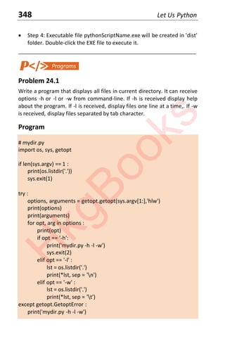 348 Let Us Python
x Step 4: Executable file pythonScriptName.exe will be created in 'dist'
folder. Double-click the EXE file to execute it.
____________________________________________________________________
Problem 24.1
Write a program that displays all files in current directory. It can receive
options -h or -l or -w from command-line. If -h is received display help
about the program. If -l is received, display files one line at a time,. If -w
is received, display files separated by tab character.
Program
# mydir.py
import os, sys, getopt
if len(sys.argv) == 1 :
print(os.listdir('.'))
sys.exit(1)
try :
options, arguments = getopt.getopt(sys.argv[1:],'hlw')
print(options)
print(arguments)
for opt, arg in options :
print(opt)
if opt == '-h':
print('mydir.py -h -l -w')
sys.exit(2)
elif opt == '-l' :
lst = os.listdir('.')
print(*lst, sep = 'n')
elif opt == '-w' :
lst = os.listdir('.')
print(*lst, sep = 't')
except getopt.GetoptError :
print('mydir.py -h -l -w')
H
k
g
B
o
o
k
s
 