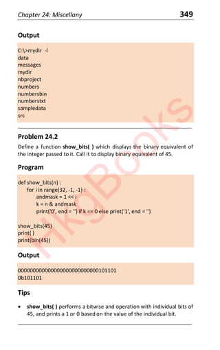 Chapter 24: Miscellany 349
Output
C:>mydir -l
data
messages
mydir
nbproject
numbers
numbersbin
numberstxt
sampledata
src
____________________________________________________________________
Problem 24.2
Define a function show_bits( ) which displays the binary equivalent of
the integer passed to it. Call it to display binary equivalent of 45.
Program
def show_bits(n) :
for i in range(32, -1, -1) :
andmask = 1 << i
k = n & andmask
print('0', end = '') if k == 0 else print('1', end = '')
show_bits(45)
print( )
print(bin(45))
Output
000000000000000000000000000101101
0b101101
Tips
x show_bits( ) performs a bitwise and operation with individual bits of
45, and prints a 1 or 0 based on the value of the individual bit.
____________________________________________________________________
H
k
g
B
o
o
k
s
 