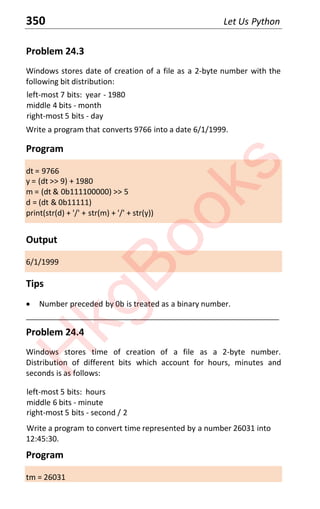 350 Let Us Python
Problem 24.3
Windows stores date of creation of a file as a 2-byte number with the
following bit distribution:
left-most 7 bits: year - 1980
middle 4 bits - month
right-most 5 bits - day
Write a program that converts 9766 into a date 6/1/1999.
Program
dt = 9766
y = (dt >> 9) + 1980
m = (dt & 0b111100000) >> 5
d = (dt & 0b11111)
print(str(d) + '/' + str(m) + '/' + str(y))
Output
6/1/1999
Tips
x Number preceded by 0b is treated as a binary number.
____________________________________________________________________
Problem 24.4
Windows stores time of creation of a file as a 2-byte number.
Distribution of different bits which account for hours, minutes and
seconds is as follows:
left-most 5 bits: hours
middle 6 bits - minute
right-most 5 bits - second / 2
Write a program to convert time represented by a number 26031 into
12:45:30.
Program
tm = 26031
H
k
g
B
o
o
k
s
 