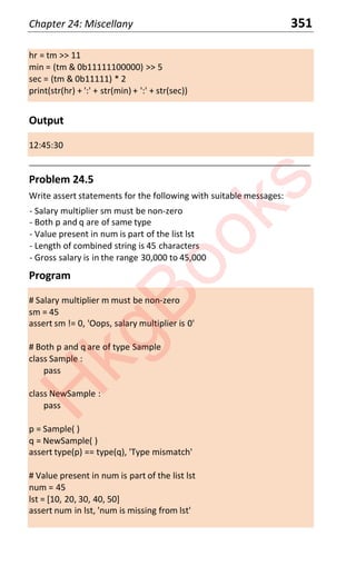 Chapter 24: Miscellany 351
hr = tm >> 11
min = (tm & 0b11111100000) >> 5
sec = (tm & 0b11111) * 2
print(str(hr) + ':' + str(min) + ':' + str(sec))
Output
12:45:30
____________________________________________________________________
Problem 24.5
Write assert statements for the following with suitable messages:
- Salary multiplier sm must be non-zero
- Both p and q are of same type
- Value present in num is part of the list lst
- Length of combined string is 45 characters
- Gross salary is in the range 30,000 to 45,000
Program
# Salary multiplier m must be non-zero
sm = 45
assert sm != 0, 'Oops, salary multiplier is 0'
# Both p and q are of type Sample
class Sample :
pass
class NewSample :
pass
p = Sample( )
q = NewSample( )
assert type(p) == type(q), 'Type mismatch'
# Value present in num is part of the list lst
num = 45
lst = [10, 20, 30, 40, 50]
assert num in lst, 'num is missing from lst'
H
k
g
B
o
o
k
s
 