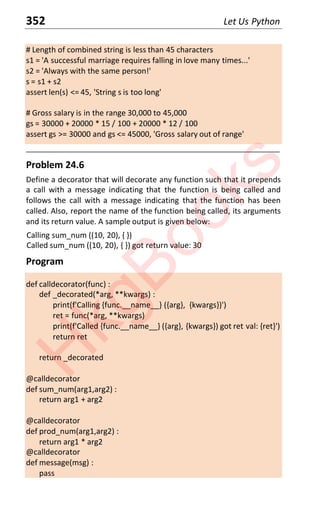 352 Let Us Python
# Length of combined string is less than 45 characters
s1 = 'A successful marriage requires falling in love many times...'
s2 = 'Always with the same person!'
s = s1 + s2
assert len(s) <= 45, 'String s is too long'
# Gross salary is in the range 30,000 to 45,000
gs = 30000 + 20000 * 15 / 100 + 20000 * 12 / 100
assert gs >= 30000 and gs <= 45000, 'Gross salary out of range'
____________________________________________________________________
Problem 24.6
Define a decorator that will decorate any function such that it prepends
a call with a message indicating that the function is being called and
follows the call with a message indicating that the function has been
called. Also, report the name of the function being called, its arguments
and its return value. A sample output is given below:
Calling sum_num ((10, 20), { })
Called sum_num ((10, 20), { }) got return value: 30
Program
def calldecorator(func) :
def _decorated(*arg, **kwargs) :
print(f'Calling {func.__name__} ({arg}, {kwargs})')
ret = func(*arg, **kwargs)
print(f'Called {func.__name__} ({arg}, {kwargs}) got ret val: {ret}')
return ret
return _decorated
@calldecorator
def sum_num(arg1,arg2) :
return arg1 + arg2
@calldecorator
def prod_num(arg1,arg2) :
return arg1 * arg2
@calldecorator
def message(msg) :
pass
H
k
g
B
o
o
k
s
 