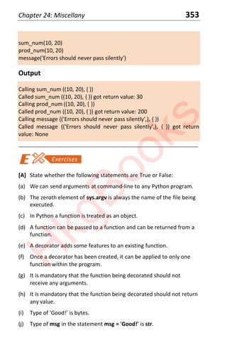 Chapter 24: Miscellany 353
sum_num(10, 20)
prod_num(10, 20)
message('Errors should never pass silently')
Output
Calling sum_num ((10, 20), { })
Called sum_num ((10, 20), { }) got return value: 30
Calling prod_num ((10, 20), { })
Called prod_num ((10, 20), { }) got return value: 200
Calling message (('Errors should never pass silently',), { })
Called message (('Errors should never pass silently',), { }) got return
value: None
____________________________________________________________________
[A] State whether the following statements are True or False:
(a) We can send arguments at command-line to any Python program.
(b) The zeroth element of sys.argv is always the name of the file being
executed.
(c) In Python a function is treated as an object.
(d) A function can be passed to a function and can be returned from a
function.
(e) A decorator adds some features to an existing function.
(f) Once a decorator has been created, it can be applied to only one
function within the program.
(g) It is mandatory that the function being decorated should not
receive any arguments.
(h) It is mandatory that the function being decorated should not return
any value.
(i) Type of 'Good!' is bytes.
(j) Type of msg in the statement msg = 'Good!' is str.
H
k
g
B
o
o
k
s
 