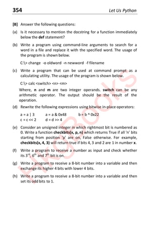 354 Let Us Python
[B] Answer the following questions:
(a) Is it necessary to mention the docstring for a function immediately
below the def statement?
(b) Write a program using command-line arguments to search for a
word in a file and replace it with the specified word. The usage of
the program is shown below.
C:> change -o oldword -n newword -f filename
(c) Write a program that can be used at command prompt as a
calculating utility. The usage of the program is shown below.
C:> calc <switch> <n> <m>
Where, n and m are two integer operands. switch can be any
arithmetic operator. The output should be the result of the
operation.
(d) Rewrite the following expressions using bitwise in-place operators:
a = a | 3 a = a & 0x48 b = b ^ 0x22
c = c << 2 d = d >> 4
(e) Consider an unsigned integer in which rightmost bit is numbered as
0. Write a function checkbits(x, p, n) which returns True if all 'n' bits
starting from position 'p' are on, False otherwise. For example,
checkbits(x, 4, 3) will return true if bits 4, 3 and 2 are 1 in number x.
(f) Write a program to receive a number as input and check whether
its 3rd
, 6th
and 7th
bit is on.
(g) Write a program to receive a 8-bit number into a variable and then
exchange its higher 4 bits with lower 4 bits.
(h) Write a program to receive a 8-bit number into a variable and then
set its odd bits to 1.
H
k
g
B
o
o
k
s
 