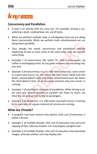 356 Let Us Python
Concurrency and Parallelism
x A task is an activity that we carry out. For example, driving a car,
watering a plant, cooking food, etc. are all tasks.
x When we perform multiple tasks in overlapping times we are doing
them concurrently. When we perform tasks simultaneously we are
doing them parallelly.
x Thus though the words concurrency and parallelism indicate
happening of two or more tasks at the same time, they are not the
same thing.
x Example 1 of concurrency: We watch TV, read a news-paper, sip
coffee in overlapping times. At any given moment you are doing only
one task.
x Example 2 of concurrency: In a 4 x 100 meter relay race, each runner
in a given lane has to run, but unless the first runner hands over the
baton, second doesn't start and unless second hands over the baton
the third doesn't start. So at any given moment only one runner in
running.
x Example 1 of parallelism: Example of parallelism: While driving a car
we carry out several activities in parallel—we listen to music, we
drive the car and we talk to the co-passengers.
x Example 2 of parallelism: In a 100 meter race each runner is running
in his own lane. At a given moment all runners are running.
What are Threads?
x A program may have several units (parts). Each unit of execution is
called a thread.
x Example 1 of multiple threads: One unit of execution may carry out
copying of files, whereas another unit may display a progress bar.
x Example 2 of multiple threads: One unit of execution may download
images, whereas another unit may display text.
H
k
g
B
o
o
k
s
 
