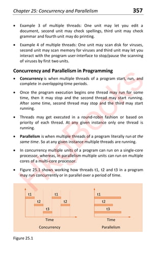 Chapter 25: Concurrency and Parallelism 357
x Example 3 of multiple threads: One unit may let you edit a
document, second unit may check spellings, third unit may check
grammar and fourth unit may do printing.
x Example 4 of multiple threads: One unit may scan disk for viruses,
second unit may scan memory for viruses and third unit may let you
interact with the program user-interface to stop/pause the scanning
of viruses by first two units.
Concurrency and Parallelism in Programming
x Concurrency is when multiple threads of a program start, run, and
complete in overlapping time periods.
x Once the program execution begins one thread may run for some
time, then it may stop and the second thread may start running.
After some time, second thread may stop and the third may start
running.
x Threads may get executed in a round-robin fashion or based on
priority of each thread. At any given instance only one thread is
running.
x Parallelism is when multiple threads of a program literally run at the
same time. So at any given instance multiple threads are running.
x In concurrency multiple units of a program can run on a single-core
processor, whereas, in parallelism multiple units can run on multiple
cores of a multi-core processor.
x Figure 25.1 shows working how threads t1, t2 and t3 in a program
may run concurrently or in parallel over a period of time.
Concurrency
Time Time
Parallelism
t1
t2
t1
t3
t2
t1
t3
t2
Figure 25.1
H
k
g
B
o
o
k
s
 