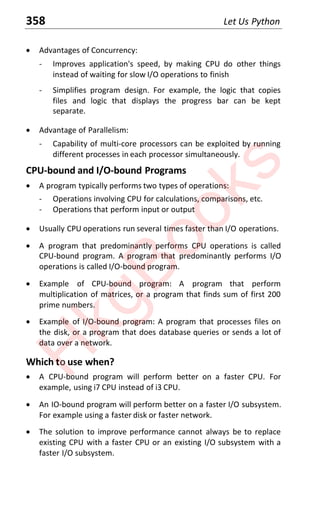 358 Let Us Python
x Advantages of Concurrency:
- Improves application's speed, by making CPU do other things
instead of waiting for slow I/O operations to finish
- Simplifies program design. For example, the logic that copies
files and logic that displays the progress bar can be kept
separate.
x Advantage of Parallelism:
- Capability of multi-core processors can be exploited by running
different processes in each processor simultaneously.
CPU-bound and I/O-bound Programs
x A program typically performs two types of operations:
- Operations involving CPU for calculations, comparisons, etc.
- Operations that perform input or output
x Usually CPU operations run several times faster than I/O operations.
x A program that predominantly performs CPU operations is called
CPU-bound program. A program that predominantly performs I/O
operations is called I/O-bound program.
x Example of CPU-bound program: A program that perform
multiplication of matrices, or a program that finds sum of first 200
prime numbers.
x Example of I/O-bound program: A program that processes files on
the disk, or a program that does database queries or sends a lot of
data over a network.
Which to use when?
x A CPU-bound program will perform better on a faster CPU. For
example, using i7 CPU instead of i3 CPU.
x An IO-bound program will perform better on a faster I/O subsystem.
For example using a faster disk or faster network.
x The solution to improve performance cannot always be to replace
existing CPU with a faster CPU or an existing I/O subsystem with a
faster I/O subsystem.
H
k
g
B
o
o
k
s
 