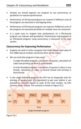 Chapter 25: Concurrency and Parallelism 359
x Instead, we should organize our program to use concurrency or
parallelism to improve performance.
x Performance of I/O-bound program can improve if different units of
the program are executed in overlapping times.
x Performance of CPU-bound program can improve if different units of
the program are executed parallelly on multiple cores of a processor.
x It is quite easy to imagine how performance of a CPU-bound
program can improve with parallelism. Performance improvement of
an I/O-bound program using concurrency is discussed in the next
section.
Concurrency for improving Performance
x Suppose we wish to write a program that finds squares and cubes of
first 5000 natural numbers and prints them on the screen.
x We can write this program in two ways:
- A single-threaded program - calculation of squares, calculation of
cubes and printing are done in same thread.
- A multi-threaded program - calculation of squares is done in one
thread, calculation of cubes in second thread and printing in
third thread.
x In the single-threaded program the CPU has to frequently wait for
printing of square/cube (I/O operation) to get over before it can
proceed to calculate square or cube of the next number. So CPU
remains under-utilized. This scenario is shown in Figure 25.2.
Single-threaded program
Time
Print 1
12
Print 1
13
Print 4
22
Print 8
23
32
I/O
CPU
Figure 25.2
H
k
g
B
o
o
k
s
 