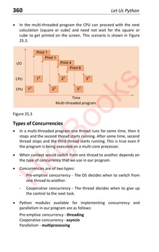 360 Let Us Python
x In the multi-threaded program the CPU can proceed with the next
calculation (square or cube) and need not wait for the square or
cube to get printed on the screen. This scenario is shown in Figure
25.3.
Multi-threaded program
Time
Print 1
12
Print 4
22
32
Print 8
I/O
CPU
13
23
33
Print 1
CPU
Figure 25.3
Types of Concurrencies
x In a multi-threaded program one thread runs for some time, then it
stops and the second thread starts running. After some time, second
thread stops and the third thread starts running. This is true even if
the program is being executed on a multi-core processor.
x When context would switch from one thread to another depends on
the type of concurrency that we use in our program.
x Concurrencies are of two types:
- Pre-emptive concurrency - The OS decides when to switch from
one thread to another.
- Cooperative concurrency - The thread decides when to give up
the control to the next task.
x Python modules available for implementing concurrency and
parallelism in our program are as follows:
Pre-emptive concurrency - threading
Cooperative concurrency - asyncio
Parallelism - multiprocessing
H
k
g
B
o
o
k
s
 