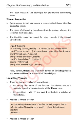 Chapter 25: Concurrency and Parallelism 361
This book discusses the technique for pre-emptive concurrency
alone.
Thread Properties
x Every running thread has a name a number called thread identifier
associated with it.
x The name of all running threads need not be unique, whereas the
identifier must be unique.
x The identifier could be reused for other threads, if the current
thread ends.
import threading
t = threading.current_thread( ) # returns current Thread object
print("Current thread:", t) # prints thread name, identifier & status
print("Thread name:", t.name)
print("Thread identifier:", t.ident)
print("Is thread alive:", t.is_alive( ))
t.name = 'MyThread'
print("After name change:", t.name)
Here, current_thread( ) is a function defined in threading module
and name and ident are attributes of Thread object.
Launching Threads
x There are two ways to launch a new thread:
- By passing the name of the function that should run as a
separate thread, to the constructor of the Thread class.
- By overriding __init__( ) and run( ) methods in a subclass of
Thread class.
x Method 1 - thread creation
th1 = threading.Thread(name = 'My first thread', target = func1)
th2 = threading.Thread(target = func2) # use default name
th1.start( )
th2.start( )
x Method 2 - thread creation
H
k
g
B
o
o
k
s
 
