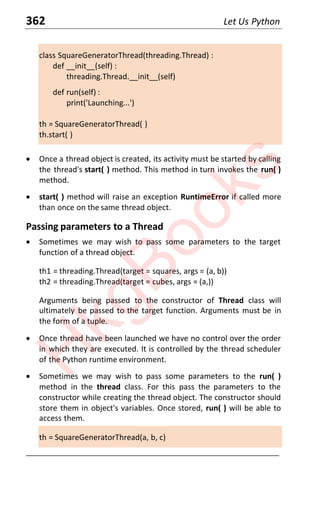 362 Let Us Python
class SquareGeneratorThread(threading.Thread) :
def __init__(self) :
threading.Thread.__init__(self)
def run(self) :
print('Launching...')
th = SquareGeneratorThread( )
th.start( )
x Once a thread object is created, its activity must be started by calling
the thread's start( ) method. This method in turn invokes the run( )
method.
x start( ) method will raise an exception RuntimeError if called more
than once on the same thread object.
Passing parameters to a Thread
x Sometimes we may wish to pass some parameters to the target
function of a thread object.
th1 = threading.Thread(target = squares, args = (a, b))
th2 = threading.Thread(target = cubes, args = (a,))
Arguments being passed to the constructor of Thread class will
ultimately be passed to the target function. Arguments must be in
the form of a tuple.
x Once thread have been launched we have no control over the order
in which they are executed. It is controlled by the thread scheduler
of the Python runtime environment.
x Sometimes we may wish to pass some parameters to the run( )
method in the thread class. For this pass the parameters to the
constructor while creating the thread object. The constructor should
store them in object's variables. Once stored, run( ) will be able to
access them.
th = SquareGeneratorThread(a, b, c)
____________________________________________________________________
H
k
g
B
o
o
k
s
 
