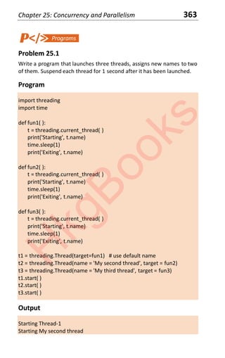 Chapter 25: Concurrency and Parallelism 363
Problem 25.1
Write a program that launches three threads, assigns new names to two
of them. Suspend each thread for 1 second after it has been launched.
Program
import threading
import time
def fun1( ):
t = threading.current_thread( )
print('Starting', t.name)
time.sleep(1)
print('Exiting', t.name)
def fun2( ):
t = threading.current_thread( )
print('Starting', t.name)
time.sleep(1)
print('Exiting', t.name)
def fun3( ):
t = threading.current_thread( )
print('Starting', t.name)
time.sleep(1)
print('Exiting', t.name)
t1 = threading.Thread(target=fun1) # use default name
t2 = threading.Thread(name = 'My second thread', target = fun2)
t3 = threading.Thread(name = 'My third thread', target = fun3)
t1.start( )
t2.start( )
t3.start( )
Output
Starting Thread-1
Starting My second thread
H
k
g
B
o
o
k
s
 