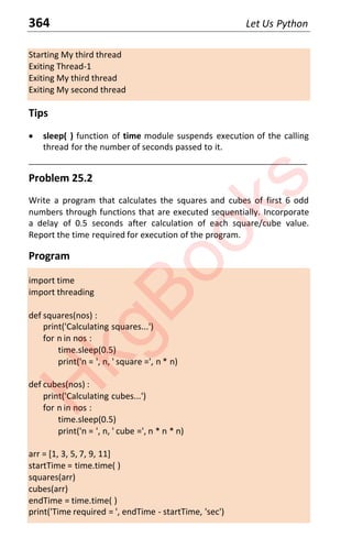 364 Let Us Python
Starting My third thread
Exiting Thread-1
Exiting My third thread
Exiting My second thread
Tips
x sleep( ) function of time module suspends execution of the calling
thread for the number of seconds passed to it.
____________________________________________________________________
Problem 25.2
Write a program that calculates the squares and cubes of first 6 odd
numbers through functions that are executed sequentially. Incorporate
a delay of 0.5 seconds after calculation of each square/cube value.
Report the time required for execution of the program.
Program
import time
import threading
def squares(nos) :
print('Calculating squares...')
for n in nos :
time.sleep(0.5)
print('n = ', n, ' square =', n * n)
def cubes(nos) :
print('Calculating cubes...')
for n in nos :
time.sleep(0.5)
print('n = ', n, ' cube =', n * n * n)
arr = [1, 3, 5, 7, 9, 11]
startTime = time.time( )
squares(arr)
cubes(arr)
endTime = time.time( )
print('Time required = ', endTime - startTime, 'sec')
H
k
g
B
o
o
k
s
 