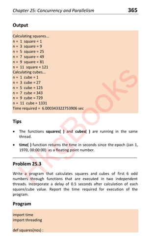Chapter 25: Concurrency and Parallelism 365
Output
Calculating squares...
n = 1 square = 1
n = 3 square = 9
n = 5 square = 25
n = 7 square = 49
n = 9 square = 81
n = 11 square = 121
Calculating cubes...
n = 1 cube = 1
n = 3 cube = 27
n = 5 cube = 125
n = 7 cube = 343
n = 9 cube = 729
n = 11 cube = 1331
Time required = 6.000343322753906 sec
Tips
x The functions squares( ) and cubes( ) are running in the same
thread.
x time( ) function returns the time in seconds since the epoch (Jan 1,
1970, 00:00:00) as a floating point number.
____________________________________________________________________
Problem 25.3
Write a program that calculates squares and cubes of first 6 odd
numbers through functions that are executed in two independent
threads. Incorporate a delay of 0.5 seconds after calculation of each
square/cube value. Report the time required for execution of the
program.
Program
import time
import threading
def squares(nos) :
H
k
g
B
o
o
k
s
 