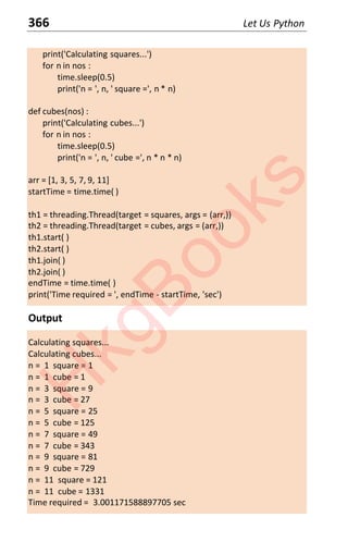 366 Let Us Python
print('Calculating squares...')
for n in nos :
time.sleep(0.5)
print('n = ', n, ' square =', n * n)
def cubes(nos) :
print('Calculating cubes...')
for n in nos :
time.sleep(0.5)
print('n = ', n, ' cube =', n * n * n)
arr = [1, 3, 5, 7, 9, 11]
startTime = time.time( )
th1 = threading.Thread(target = squares, args = (arr,))
th2 = threading.Thread(target = cubes, args = (arr,))
th1.start( )
th2.start( )
th1.join( )
th2.join( )
endTime = time.time( )
print('Time required = ', endTime - startTime, 'sec')
Output
Calculating squares...
Calculating cubes...
n = 1 square = 1
n = 1 cube = 1
n = 3 square = 9
n = 3 cube = 27
n = 5 square = 25
n = 5 cube = 125
n = 7 square = 49
n = 7 cube = 343
n = 9 square = 81
n = 9 cube = 729
n = 11 square = 121
n = 11 cube = 1331
Time required = 3.001171588897705 sec
H
k
g
B
o
o
k
s
 