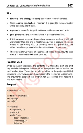 Chapter 25: Concurrency and Parallelism 367
Tips
x squares( ) and cubes( ) are being launched in separate threads.
x Since squares( ) and cubes( ) need arr, it is passed to the constructor
while launching the threads.
x Arguments meant for target functions must be passed as a tuple.
x join( ) waits until the thread on which it is called terminates.
x If this program is executed on a single processor machine it will still
work faster than the one in Problem 25.2. This is because when one
thread is performing I/O, i.e. printing value of square/cube, the
other thread can proceed with the calculation of cube/square.
x The output shows values of squares and cubes mixed. How to take
care of it has been shown in Chapter 26.
____________________________________________________________________
Problem 25.4
Write a program that reads the contents of 3 files a.txt, b.txt and c.txt
sequentially and reports the number of lines present in it as well as the
total reading time. These files should be added to the project and filled
with some text. The program should receive the file names as command-
line arguments. Suspend the program for 0.5 seconds after reading a
line from any file.
Program
import time, sys
startTime = time.time( )
lst = sys.argv
lst = lst[1:]
for file in lst:
f = open(file, 'r')
count = 0
while True :
data = f.readline( )
time.sleep(0.5)
if data == '' :
H
k
g
B
o
o
k
s
 