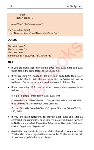 368 Let Us Python
break
count = count + 1
print('File:', file, 'Lines:', count)
endTime = time.time( )
print('Time required =', endTime - startTime, 'sec')
Output
File: a.txt Lines: 5
File: b.txt Lines: 24
File: c.txt Lines: 6
Time required = 19.009087324142456 sec
Tips
x If you are using IDLE then create three files a.txt, b.txt and c.txt
these files in the same folder as the source file.
x If you are using NetBeans add files a.txt, b.txt and c.txt to the project
as 'Empty' files by right-clicking the project in Project window in
NetBeans. Once created, add some lines to each of these files.
x If you are using IDLE then provide command-line arguments as
follows:
c:>idle -r SingleThreading.py a.txt b.txt c.txt
Ensure that the path of idle batch file given below is added to PATH
environment variable through Control Panel:
C:UsersKanetkarAppDataLocalProgramsPythonPython36-32
Libidlelib
x If you are using NetBeans, to provide a.txt, b.txt and c.txt as
command-line arguments, right-click the project in Project window
in NetBeans and select 'Properties' followed by 'Run'. Add 'a.txt b.txt
c.txt' as 'Application Arguments'.
x Application arguments become available through sys.argv as a list.
This list also includes application name as the 0th
element in the list.
So we have sliced the list to eliminate it.
H
k
g
B
o
o
k
s
 
