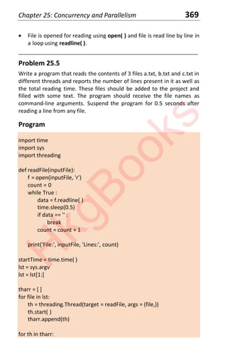 Chapter 25: Concurrency and Parallelism 369
x File is opened for reading using open( ) and file is read line by line in
a loop using readline( ).
____________________________________________________________________
Problem 25.5
Write a program that reads the contents of 3 files a.txt, b.txt and c.txt in
different threads and reports the number of lines present in it as well as
the total reading time. These files should be added to the project and
filled with some text. The program should receive the file names as
command-line arguments. Suspend the program for 0.5 seconds after
reading a line from any file.
Program
import time
import sys
import threading
def readFile(inputFile):
f = open(inputFile, 'r')
count = 0
while True :
data = f.readline( )
time.sleep(0.5)
if data == '' :
break
count = count + 1
print('File:', inputFile, 'Lines:', count)
startTime = time.time( )
lst = sys.argv
lst = lst[1:]
tharr = [ ]
for file in lst:
th = threading.Thread(target = readFile, args = (file,))
th.start( )
tharr.append(th)
for th in tharr:
H
k
g
B
o
o
k
s
 