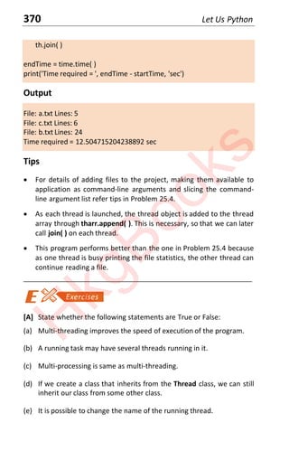 370 Let Us Python
th.join( )
endTime = time.time( )
print('Time required = ', endTime - startTime, 'sec')
Output
File: a.txt Lines: 5
File: c.txt Lines: 6
File: b.txt Lines: 24
Time required = 12.504715204238892 sec
Tips
x For details of adding files to the project, making them available to
application as command-line arguments and slicing the command-
line argument list refer tips in Problem 25.4.
x As each thread is launched, the thread object is added to the thread
array through tharr.append( ). This is necessary, so that we can later
call join( ) on each thread.
x This program performs better than the one in Problem 25.4 because
as one thread is busy printing the file statistics, the other thread can
continue reading a file.
____________________________________________________________________
[A] State whether the following statements are True or False:
(a) Multi-threading improves the speed of execution of the program.
(b) A running task may have several threads running in it.
(c) Multi-processing is same as multi-threading.
(d) If we create a class that inherits from the Thread class, we can still
inherit our class from some other class.
(e) It is possible to change the name of the running thread.
H
k
g
B
o
o
k
s
 