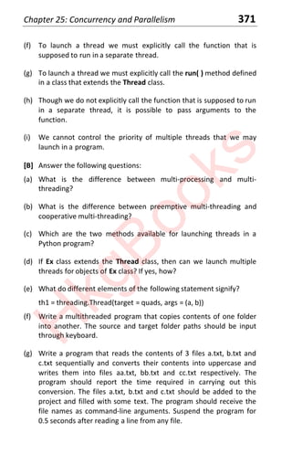Chapter 25: Concurrency and Parallelism 371
(f) To launch a thread we must explicitly call the function that is
supposed to run in a separate thread.
(g) To launch a thread we must explicitly call the run( ) method defined
in a class that extends the Thread class.
(h) Though we do not explicitly call the function that is supposed to run
in a separate thread, it is possible to pass arguments to the
function.
(i) We cannot control the priority of multiple threads that we may
launch in a program.
[B] Answer the following questions:
(a) What is the difference between multi-processing and multi-
threading?
(b) What is the difference between preemptive multi-threading and
cooperative multi-threading?
(c) Which are the two methods available for launching threads in a
Python program?
(d) If Ex class extends the Thread class, then can we launch multiple
threads for objects of Ex class? If yes, how?
(e) What do different elements of the following statement signify?
th1 = threading.Thread(target = quads, args = (a, b))
(f) Write a multithreaded program that copies contents of one folder
into another. The source and target folder paths should be input
through keyboard.
(g) Write a program that reads the contents of 3 files a.txt, b.txt and
c.txt sequentially and converts their contents into uppercase and
writes them into files aa.txt, bb.txt and cc.txt respectively. The
program should report the time required in carrying out this
conversion. The files a.txt, b.txt and c.txt should be added to the
project and filled with some text. The program should receive the
file names as command-line arguments. Suspend the program for
0.5 seconds after reading a line from any file.
H
k
g
B
o
o
k
s
 
