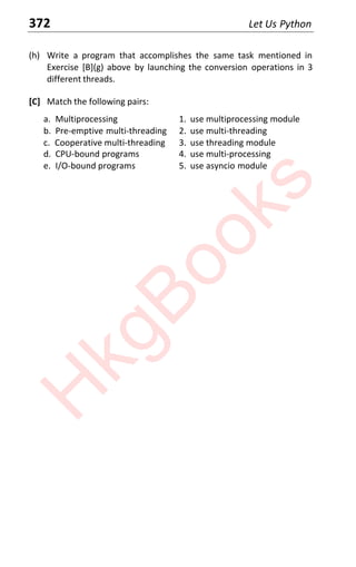372 Let Us Python
(h) Write a program that accomplishes the same task mentioned in
Exercise [B](g) above by launching the conversion operations in 3
different threads.
[C] Match the following pairs:
a. Multiprocessing 1. use multiprocessing module
b. Pre-emptive multi-threading 2. use multi-threading
c. Cooperative multi-threading 3. use threading module
d. CPU-bound programs 4. use multi-processing
e. I/O-bound programs 5. use asyncio module
H
k
g
B
o
o
k
s
 