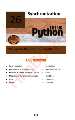 Let Us
Python
373
Synchronization
x Synchronization x Semaphore
x Examples of sharing Resources x Mechanisms for ITC
x Example of comm. between Threads x Event
x Mechanisms for Sharing Resources x Condition
x Lock x Programs
x RLock x Exercises
26
“Well-oiled threads run smoother...”
H
k
g
B
o
o
k
s
 
