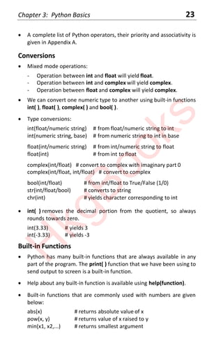 Chapter 3: Python Basics 23
x A complete list of Python operators, their priority and associativity is
given in Appendix A.
Conversions
x Mixed mode operations:
- Operation between int and float will yield float.
- Operation between int and complex will yield complex.
- Operation between float and complex will yield complex.
x We can convert one numeric type to another using built-in functions
int( ), float( ), complex( ) and bool( ).
x Type conversions:
int(float/numeric string) # from float/numeric string to int
int(numeric string, base) # from numeric string to int in base
float(int/numeric string) # from int/numeric string to float
float(int) # from int to float
complex(int/float) # convert to complex with imaginary part 0
complex(int/float, int/float) # convert to complex
bool(int/float) # from int/float to True/False (1/0)
str(int/float/bool) # converts to string
chr(int) # yields character corresponding to int
x int( ) removes the decimal portion from the quotient, so always
rounds towards zero.
int(3.33) # yields 3
int(-3.33) # yields -3
Built-in Functions
x Python has many built-in functions that are always available in any
part of the program. The print( ) function that we have been using to
send output to screen is a built-in function.
x Help about any built-in function is available using help(function).
x Built-in functions that are commonly used with numbers are given
below:
abs(x) # returns absolute value of x
pow(x, y) # returns value of x raised to y
min(x1, x2,...) # returns smallest argument
H
k
g
B
o
o
k
s
 