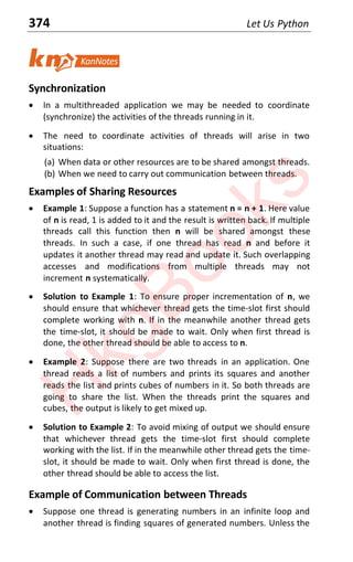 374 Let Us Python
Synchronization
x In a multithreaded application we may be needed to coordinate
(synchronize) the activities of the threads running in it.
x The need to coordinate activities of threads will arise in two
situations:
(a) When data or other resources are to be shared amongst threads.
(b) When we need to carry out communication between threads.
Examples of Sharing Resources
x Example 1: Suppose a function has a statement n = n + 1. Here value
of n is read, 1 is added to it and the result is written back. If multiple
threads call this function then n will be shared amongst these
threads. In such a case, if one thread has read n and before it
updates it another thread may read and update it. Such overlapping
accesses and modifications from multiple threads may not
increment n systematically.
x Solution to Example 1: To ensure proper incrementation of n, we
should ensure that whichever thread gets the time-slot first should
complete working with n. If in the meanwhile another thread gets
the time-slot, it should be made to wait. Only when first thread is
done, the other thread should be able to access to n.
x Example 2: Suppose there are two threads in an application. One
thread reads a list of numbers and prints its squares and another
reads the list and prints cubes of numbers in it. So both threads are
going to share the list. When the threads print the squares and
cubes, the output is likely to get mixed up.
x Solution to Example 2: To avoid mixing of output we should ensure
that whichever thread gets the time-slot first should complete
working with the list. If in the meanwhile other thread gets the time-
slot, it should be made to wait. Only when first thread is done, the
other thread should be able to access the list.
Example of Communication between Threads
x Suppose one thread is generating numbers in an infinite loop and
another thread is finding squares of generated numbers. Unless the
H
k
g
B
o
o
k
s
 