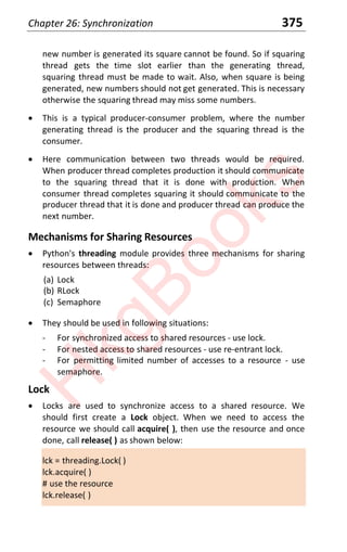Chapter 26: Synchronization 375
new number is generated its square cannot be found. So if squaring
thread gets the time slot earlier than the generating thread,
squaring thread must be made to wait. Also, when square is being
generated, new numbers should not get generated. This is necessary
otherwise the squaring thread may miss some numbers.
x This is a typical producer-consumer problem, where the number
generating thread is the producer and the squaring thread is the
consumer.
x Here communication between two threads would be required.
When producer thread completes production it should communicate
to the squaring thread that it is done with production. When
consumer thread completes squaring it should communicate to the
producer thread that it is done and producer thread can produce the
next number.
Mechanisms for Sharing Resources
x Python's threading module provides three mechanisms for sharing
resources between threads:
(a) Lock
(b) RLock
(c) Semaphore
x They should be used in following situations:
- For synchronized access to shared resources - use lock.
- For nested access to shared resources - use re-entrant lock.
- For permitting limited number of accesses to a resource - use
semaphore.
Lock
x Locks are used to synchronize access to a shared resource. We
should first create a Lock object. When we need to access the
resource we should call acquire( ), then use the resource and once
done, call release( ) as shown below:
lck = threading.Lock( )
lck.acquire( )
# use the resource
lck.release( )
H
k
g
B
o
o
k
s
 