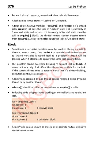 376 Let Us Python
x For each shared resource, a new Lock object should be created.
x A lock can be in two statesͶ'Locked' or 'Unlocked'.
x A Lock object has two methodsͶacquire( ) and release( ). If a thread
calls acquire( ) it puts the lock in 'Locked' state if it is currently in
'Unlocked' state and returns. If it is already in 'Locked' state then the
call to acquire( ) blocks the thread (means control doesn't return
from acquire( )). A call to release( ) puts the lock in 'Unlocked' state.
RLock
x Sometimes a recursive function may be invoked through multiple
threads. In such cases, if we use Lock to provide synchronized access
to shared variables it would lead to a problemͶthread will be
blocked when it attempts to acquire the same lock second time.
x This problem can be overcome by using re-entrant Lock or RLock. A
re-entrant lock only blocks if another thread currently holds the lock.
If ƚhe cƵrrenƚ ƚhread ƚrieƐ ƚo acqƵire a lock ƚhaƚ iƚƐ alreadǇ holding
execution continues as usual.
x A lock/rlock acquired by one thread can be released either by same
thread or by another thread.
x release( ) should be called as many times as acquire( ) is called.
x Following code snippet shows working of normal lock and re-entrant
lock.
lck = threading.Lock( )
lck.acquire( )
lck.acquire( ) # this will block
rlck = threading.RLock( )
rlck.acquire( )
rlck.acquire( ) # this won't block
x A lock/rlock is also known as mutex as it permits mutual exclusive
access to a resource.
H
k
g
B
o
o
k
s
 