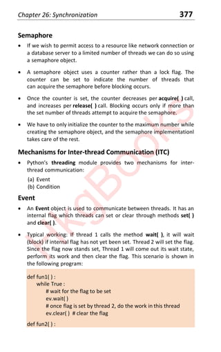 Chapter 26: Synchronization 377
Semaphore
x If we wish to permit access to a resource like network connection or
a database server to a limited number of threads we can do so using
a semaphore object.
x A semaphore object uses a counter rather than a lock flag. The
counter can be set to indicate the number of threads that
can acquire the semaphore before blocking occurs.
x Once the counter is set, the counter decreases per acquire( ) call,
and increases per release( ) call. Blocking occurs only if more than
the set number of threads attempt to acquire the semaphore.
x We have to only initialize the counter to the maximum number while
creating the semaphore object, and the semaphore implementationl
takes care of the rest.
Mechanisms for Inter-thread Communication (ITC)
x Python's threading module provides two mechanisms for inter-
thread communication:
(a) Event
(b) Condition
Event
x An Event object is used to communicate between threads. It has an
internal flag which threads can set or clear through methods set( )
and clear( ).
x Typical working: If thread 1 calls the method wait( ), it will wait
(block) if internal flag has not yet been set. Thread 2 will set the flag.
Since the flag now stands set, Thread 1 will come out its wait state,
perform its work and then clear the flag. This scenario is shown in
the following program:
def fun1( ) :
while True :
# wait for the flag to be set
ev.wait( )
# once flag is set by thread 2, do the work in this thread
ev.clear( ) # clear the flag
def fun2( ) :
H
k
g
B
o
o
k
s
 