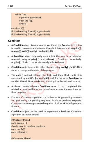 378 Let Us Python
while True :
# perform some work
# set the flag
ev.set( )
ev = Event( )
th1 = threading.Thread(target = fun1)
th2 = threading.Thread(target = fun2)
Condition
x A Condition object is an advanced version of the Event object. It too
is used to communicate between threads. It has methods acquire( ),
release( ), wait( ), notify( ) and notifyAll( ).
x A Condition object internally uses a lock that can be acquired or
released using acquire( ) and release( ) functions respectively.
acquire( ) blocks if the lock is already in locked state.
x Condition object can notify other threads using notify( )/notifyAll( )
about a change in the state of the program.
x The wait( ) method releases the lock, and then blocks until it is
awakened by a notify( ) or notifyAll( ) call for the same Condition in
another thread. Once awakened, it re-acquires the lock and returns.
x A thread should release a Condition once it has completed the
related actions, so that other threads can acquire the condition for
their purposes.
x Producer Consumer algorithm is a technique for generating requests
and processing the pending requests. Producer produces requests,
Consumer consumes generated requests. Both work as independent
threads.
x Condition object can be used to implement a Producer Consumer
algorithm as shown below:
# Producer thread
cond.acquire( )
# code here to produce one item
cond.notify( )
cond.release( )
# Consumer thread
H
k
g
B
o
o
k
s
 