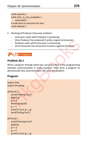 Chapter 26: Synchronization 379
cond.acquire( )
while item_is_not_available( ) :
cond.wait( )
# code here to consume the item
cond.release( )
x Working of Producer Consumer problem:
- Consumer waits while Producer is producing.
- Once Producer has produced it sends a signal to Consumer.
- Producer waits while Consumer is consuming.
- Once Consumer has consumed it sends a signal to Producer.
____________________________________________________________________
Problem 26.1
Write a program through which you can prove that in this programming
situation synchronization is really required. Then write a program to
demonstrate how synchronization can solve the problem.
Program
import time
import threading
def fun1( ) :
print('Entering fun1')
global g
g += 1
#time.sleep(10)
g -= 1
print('In fun1 g =', g)
print('Exiting fun1')
def fun2( ) :
print('Entering fun2')
global g
g += 2
g -= 2
print('In fun2 g =', g)
H
k
g
B
o
o
k
s
 