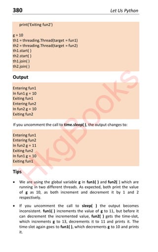 380 Let Us Python
print('Exiting fun2')
g = 10
th1 = threading.Thread(target = fun1)
th2 = threading.Thread(target = fun2)
th1.start( )
th2.start( )
th1.join( )
th2.join( )
Output
Entering fun1
In fun1 g = 10
Exiting fun1
Entering fun2
In fun2 g = 10
Exiting fun2
If you uncomment the call to time.sleep( ), the output changes to:
Entering fun1
Entering fun2
In fun2 g = 11
Exiting fun2
In fun1 g = 10
Exiting fun1
Tips
x We are using the global variable g in fun1( ) and fun2( ) which are
running in two different threads. As expected, both print the value
of g as 10, as both increment and decrement it by 1 and 2
respectively.
x If you uncomment the call to sleep( ) the output becomes
inconsistent. fun1( ) increments the value of g to 11, but before it
can decrement the incremented value, fun2( ) gets the time-slot,
which increments g to 13, decrements it to 11 and prints it. The
time-slot again goes to fun1( ), which decrements g to 10 and prints
it.
H
k
g
B
o
o
k
s
 