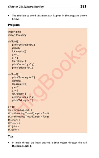 Chapter 26: Synchronization 381
x The solution to avoid this mismatch is given in the program shown
below.
Program
import time
import threading
def fun1( ) :
print('Entering fun1')
global g
lck.acquire( )
g += 1
g -= 1
lck.release( )
print('In fun1 g =', g)
print('Exiting fun1')
def fun2( ) :
print('Entering fun2')
global g
lck.acquire( )
g += 2
g -= 2
lck.release( )
print('In fun2 g =', g)
print('Exiting fun2')
g = 10
lck = threading.Lock( )
th1 = threading.Thread(target = fun1)
th2 = threading.Thread(target = fun2)
th1.start( )
th2.start( )
th1.join( )
th2.join( )
Tips
x In main thread we have created a Lock object through the call
threading.Lock( ).
H
k
g
B
o
o
k
s
 