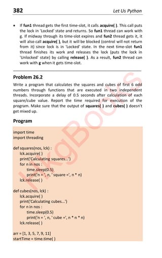 382 Let Us Python
x If fun1 thread gets the first time-slot, it calls acquire( ). This call puts
the lock in 'Locked' state and returns. So fun1 thread can work with
g. If midway through its time-slot expires and fun2 thread gets it, it
will also call acquire( ), but it will be blocked (control will not return
from it) since lock is in 'Locked' state. In the next time-slot fun1
thread finishes its work and releases the lock (puts the lock in
'Unlocked' state) by calling release( ). As a result, fun2 thread can
work with g when it gets time-slot.
____________________________________________________________________
Problem 26.2
Write a program that calculates the squares and cubes of first 6 odd
numbers through functions that are executed in two independent
threads. Incorporate a delay of 0.5 seconds after calculation of each
square/cube value. Report the time required for execution of the
program. Make sure that the output of squares( ) and cubes( ) doesn't
get mixed up.
Program
import time
import threading
def squares(nos, lck) :
lck.acquire( )
print('Calculating squares...')
for n in nos :
time.sleep(0.5)
print('n = ', n, ' square =', n * n)
lck.release( )
def cubes(nos, lck) :
lck.acquire( )
print('Calculating cubes...')
for n in nos :
time.sleep(0.5)
print('n = ', n, ' cube =', n * n * n)
lck.release( )
arr = [1, 3, 5, 7, 9, 11]
startTime = time.time( )
H
k
g
B
o
o
k
s
 