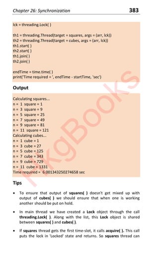 Chapter 26: Synchronization 383
lck = threading.Lock( )
th1 = threading.Thread(target = squares, args = (arr, lck))
th2 = threading.Thread(target = cubes, args = (arr, lck))
th1.start( )
th2.start( )
th1.join( )
th2.join( )
endTime = time.time( )
print('Time required = ', endTime - startTime, 'sec')
Output
Calculating squares...
n = 1 square = 1
n = 3 square = 9
n = 5 square = 25
n = 7 square = 49
n = 9 square = 81
n = 11 square = 121
Calculating cubes...
n = 1 cube = 1
n = 3 cube = 27
n = 5 cube = 125
n = 7 cube = 343
n = 9 cube = 729
n = 11 cube = 1331
Time required = 6.001343250274658 sec
Tips
x To ensure that output of squares( ) doesn't get mixed up with
output of cubes( ) we should ensure that when one is working
another should be put on hold.
x In main thread we have created a Lock object through the call
threading.Lock( ). Along with the list, this Lock object is shared
between squares( ) and cubes( ).
x If squares thread gets the first time-slot, it calls acquire( ). This call
puts the lock in 'Locked' state and returns. So squares thread can
H
k
g
B
o
o
k
s
 