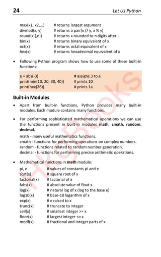 24 Let Us Python
max(x1, x2,...) # returns largest argument
divmod(x, y) # returns a pair(x // y, x % y)
round(x [,n]) # returns x rounded to n digits after .
bin(x) # returns binary equivalent of x
oct(x) # returns octal equivalent of x
hex(x) # returns hexadecimal equivalent of x
x Following Python program shows how to use some of these built-in
functions:
a = abs(-3) # assigns 3 to a
print(min(10, 20, 30, 40)) # prints 10
print(hex(26)) # prints 1a
Built-in Modules
x Apart from built-in functions, Python provides many built-in
modules. Each module contains many functions.
x For performing sophisticated mathematical operations we can use
the functions present in built-in modules math, cmath, random,
decimal.
math - many useful mathematics functions.
cmath - functions for performing operations on complex numbers.
random - functions related to random number generation.
decimal - functions for performing precise arithmetic operations.
x Mathematical functions in math module:
pi, e # values of constants pi and e
sqrt(x) # square root of x
factorial(x) # factorial of x
fabs(x) # absolute value of float x
log(x) # natural log of x (log to the base e)
log10(x) # base-10 logarithm of x
exp(x) # e raised to x
trunc(x) # truncate to integer
ceil(x) # smallest integer >= x
floor(x) # largest integer <= x
modf(x) # fractional and integer parts of x
H
k
g
B
o
o
k
s
 