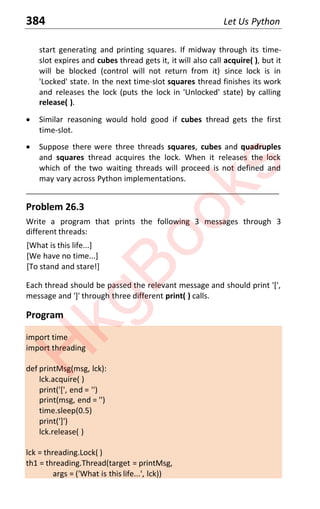 384 Let Us Python
start generating and printing squares. If midway through its time-
slot expires and cubes thread gets it, it will also call acquire( ), but it
will be blocked (control will not return from it) since lock is in
'Locked' state. In the next time-slot squares thread finishes its work
and releases the lock (puts the lock in 'Unlocked' state) by calling
release( ).
x Similar reasoning would hold good if cubes thread gets the first
time-slot.
x Suppose there were three threads squares, cubes and quadruples
and squares thread acquires the lock. When it releases the lock
which of the two waiting threads will proceed is not defined and
may vary across Python implementations.
____________________________________________________________________
Problem 26.3
Write a program that prints the following 3 messages through 3
different threads:
[What is this life...]
[We have no time...]
[To stand and stare!]
Each thread should be passed the relevant message and should print '[',
message and ']' through three different print( ) calls.
Program
import time
import threading
def printMsg(msg, lck):
lck.acquire( )
print('[', end = '')
print(msg, end = '')
time.sleep(0.5)
print(']')
lck.release( )
lck = threading.Lock( )
th1 = threading.Thread(target = printMsg,
args = ('What is this life...', lck))
H
k
g
B
o
o
k
s
 