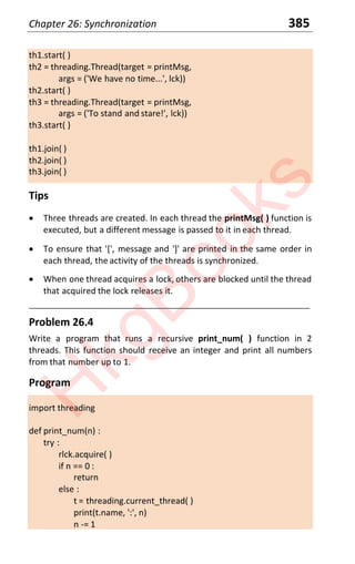 Chapter 26: Synchronization 385
th1.start( )
th2 = threading.Thread(target = printMsg,
args = ('We have no time...', lck))
th2.start( )
th3 = threading.Thread(target = printMsg,
args = ('To stand and stare!', lck))
th3.start( )
th1.join( )
th2.join( )
th3.join( )
Tips
x Three threads are created. In each thread the printMsg( ) function is
executed, but a different message is passed to it in each thread.
x To ensure that '[', message and ']' are printed in the same order in
each thread, the activity of the threads is synchronized.
x When one thread acquires a lock, others are blocked until the thread
that acquired the lock releases it.
____________________________________________________________________
Problem 26.4
Write a program that runs a recursive print_num( ) function in 2
threads. This function should receive an integer and print all numbers
from that number up to 1.
Program
import threading
def print_num(n) :
try :
rlck.acquire( )
if n == 0 :
return
else :
t = threading.current_thread( )
print(t.name, ':', n)
n -= 1
H
k
g
B
o
o
k
s
 