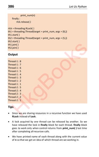 386 Let Us Python
print_num(n)
finally :
rlck.release( )
rlck = threading.RLock( )
th1 = threading.Thread(target = print_num, args = (8,))
th1.start( )
th2 = threading.Thread(target = print_num, args = (5,))
th2.start( )
th1.join( )
th2.join( )
Output
Thread-1 : 8
Thread-1 : 7
Thread-1 : 6
Thread-1 : 5
Thread-1 : 4
Thread-1 : 3
Thread-1 : 2
Thread-1 : 1
Thread-2 : 5
Thread-2 : 4
Thread-2 : 3
Thread-2 : 2
Thread-2 : 1
Tips
x Since we are sharing resources in a recursive function we have used
RLock instead of Lock.
x A lock acquired by one thread can be released by another. So we
have released the lock in finally block for each thread. finally block
goes to work only when control returns from print_num( ) last time
after completing all recursive calls.
x We have printed name of each thread along with the current value
of n so that we get an idea of which thread are we working in.
H
k
g
B
o
o
k
s
 