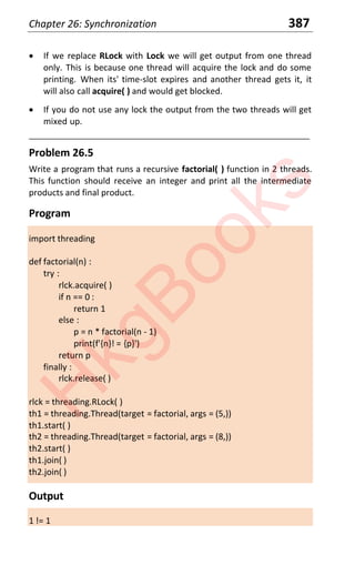Chapter 26: Synchronization 387
x If we replace RLock with Lock we will get output from one thread
only. This is because one thread will acquire the lock and do some
printing. When its' time-slot expires and another thread gets it, it
will also call acquire( ) and would get blocked.
x If you do not use any lock the output from the two threads will get
mixed up.
____________________________________________________________________
Problem 26.5
Write a program that runs a recursive factorial( ) function in 2 threads.
This function should receive an integer and print all the intermediate
products and final product.
Program
import threading
def factorial(n) :
try :
rlck.acquire( )
if n == 0 :
return 1
else :
p = n * factorial(n - 1)
print(f'{n}! = {p}')
return p
finally :
rlck.release( )
rlck = threading.RLock( )
th1 = threading.Thread(target = factorial, args = (5,))
th1.start( )
th2 = threading.Thread(target = factorial, args = (8,))
th2.start( )
th1.join( )
th2.join( )
Output
1 != 1
H
k
g
B
o
o
k
s
 