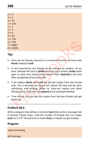 388 Let Us Python
2 != 2
3 != 6
4 != 24
5 != 120
1 != 1
2 != 2
3 != 6
4 != 24
5 != 120
6 != 720
7 != 5040
8 != 40320
Tips
x Since we are sharing resources in a recursive function we have used
RLock instead of Lock.
x A lock acquired by one thread can be released by another. So we
have released the lock in finally block for each thread. finally block
goes to work only when control returns from factorial( ) last time
after completing all recursive calls.
x If we replace RLock with Lock we will get output from one thread
only. This is because one thread will acquire the lock and do some
calculation and printing. When its' time-slot expires and other
thread gets it, it will also call acquire( ) and would get blocked.
x If we do not use any lock the output from the two threads will get
mixed up.
____________________________________________________________________
Problem 26.6
Write a program that defines a function fun( ) that prints a message that
it receives infinite times. Limit the number of threads that can invoke
fun( ) to 3. If 4th
thread tries to invoke fun( ), it should not get invoked.
Program
import threading
def fun(msg) :
H
k
g
B
o
o
k
s
 