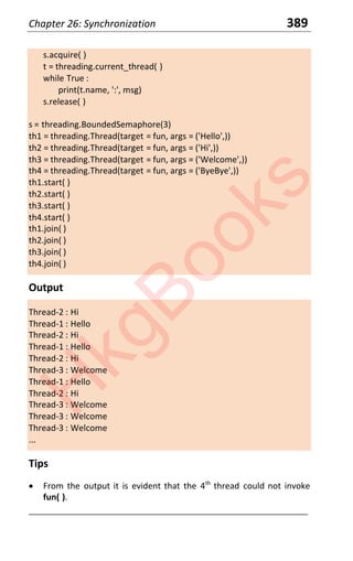 Chapter 26: Synchronization 389
s.acquire( )
t = threading.current_thread( )
while True :
print(t.name, ':', msg)
s.release( )
s = threading.BoundedSemaphore(3)
th1 = threading.Thread(target = fun, args = ('Hello',))
th2 = threading.Thread(target = fun, args = ('Hi',))
th3 = threading.Thread(target = fun, args = ('Welcome',))
th4 = threading.Thread(target = fun, args = ('ByeBye',))
th1.start( )
th2.start( )
th3.start( )
th4.start( )
th1.join( )
th2.join( )
th3.join( )
th4.join( )
Output
Thread-2 : Hi
Thread-1 : Hello
Thread-2 : Hi
Thread-1 : Hello
Thread-2 : Hi
Thread-3 : Welcome
Thread-1 : Hello
Thread-2 : Hi
Thread-3 : Welcome
Thread-3 : Welcome
Thread-3 : Welcome
...
Tips
x From the output it is evident that the 4th
thread could not invoke
fun( ).
____________________________________________________________________
H
k
g
B
o
o
k
s
 