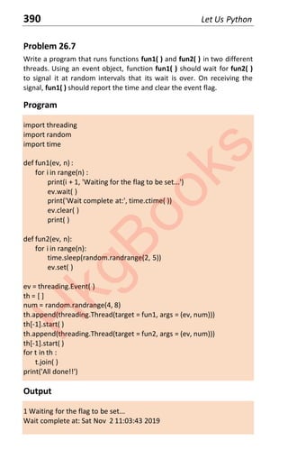 390 Let Us Python
Problem 26.7
Write a program that runs functions fun1( ) and fun2( ) in two different
threads. Using an event object, function fun1( ) should wait for fun2( )
to signal it at random intervals that its wait is over. On receiving the
signal, fun1( ) should report the time and clear the event flag.
Program
import threading
import random
import time
def fun1(ev, n) :
for i in range(n) :
print(i + 1, 'Waiting for the flag to be set...')
ev.wait( )
print('Wait complete at:', time.ctime( ))
ev.clear( )
print( )
def fun2(ev, n):
for i in range(n):
time.sleep(random.randrange(2, 5))
ev.set( )
ev = threading.Event( )
th = [ ]
num = random.randrange(4, 8)
th.append(threading.Thread(target = fun1, args = (ev, num)))
th[-1].start( )
th.append(threading.Thread(target = fun2, args = (ev, num)))
th[-1].start( )
for t in th :
t.join( )
print('All done!!')
Output
1 Waiting for the flag to be set...
Wait complete at: Sat Nov 2 11:03:43 2019
H
k
g
B
o
o
k
s
 